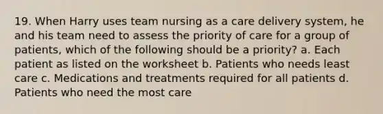 19. When Harry uses team nursing as a care delivery system, he and his team need to assess the priority of care for a group of patients, which of the following should be a priority? a. Each patient as listed on the worksheet b. Patients who needs least care c. Medications and treatments required for all patients d. Patients who need the most care