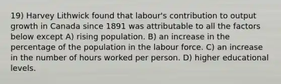 19) Harvey Lithwick found that labour's contribution to output growth in Canada since 1891 was attributable to all the factors below except A) rising population. B) an increase in the percentage of the population in the labour force. C) an increase in the number of hours worked per person. D) higher educational levels.