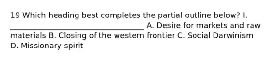 19 Which heading best completes the partial outline below? I. ___________________________________ A. Desire for markets and raw materials B. Closing of the western frontier C. Social Darwinism D. Missionary spirit