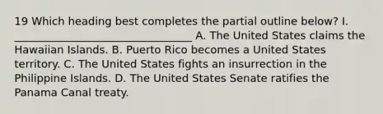 19 Which heading best completes the partial outline below? I. _________________________________ A. The United States claims the Hawaiian Islands. B. Puerto Rico becomes a United States territory. C. The United States fights an insurrection in the Philippine Islands. D. The United States Senate ratifies the Panama Canal treaty.