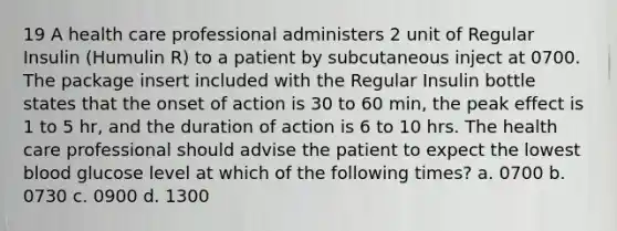 19 A health care professional administers 2 unit of Regular Insulin (Humulin R) to a patient by subcutaneous inject at 0700. The package insert included with the Regular Insulin bottle states that the onset of action is 30 to 60 min, the peak effect is 1 to 5 hr, and the duration of action is 6 to 10 hrs. The health care professional should advise the patient to expect the lowest blood glucose level at which of the following times? a. 0700 b. 0730 c. 0900 d. 1300