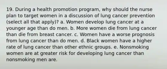 19. During a health promotion program, why should the nurse plan to target women in a discussion of lung cancer prevention (select all that apply)? a. Women develop lung cancer at a younger age than do men. b. More women die from lung cancer than die from breast cancer. c. Women have a worse prognosis from lung cancer than do men. d. Black women have a higher rate of lung cancer than other ethnic groups. e. Nonsmoking women are at greater risk for developing lung cancer than nonsmoking men are.