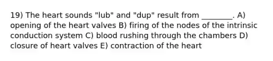 19) The heart sounds "lub" and "dup" result from ________. A) opening of the heart valves B) firing of the nodes of the intrinsic conduction system C) blood rushing through the chambers D) closure of heart valves E) contraction of the heart