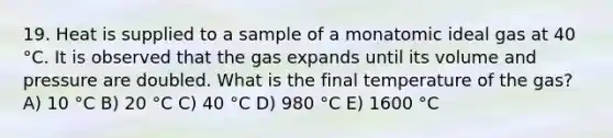 19. Heat is supplied to a sample of a monatomic ideal gas at 40 °C. It is observed that the gas expands until its volume and pressure are doubled. What is the final temperature of the gas? A) 10 °C B) 20 °C C) 40 °C D) 980 °C E) 1600 °C