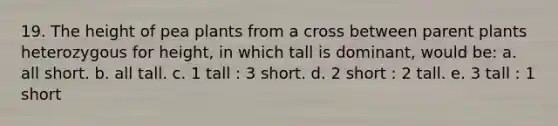 19. The height of pea plants from a cross between parent plants heterozygous for height, in which tall is dominant, would be: a. all short. b. all tall. c. 1 tall : 3 short. d. 2 short : 2 tall. e. 3 tall : 1 short