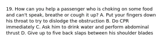 19. How can you help a passenger who is choking on some food and can't speak, breathe or cough it up? A. Put your fingers down his throat to try to dislodge the obstruction B. Do CPR immediately C. Ask him to drink water and perform abdominal thrust D. Give up to five back slaps between his shoulder blades