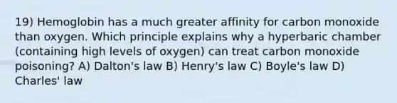 19) Hemoglobin has a much greater affinity for carbon monoxide than oxygen. Which principle explains why a hyperbaric chamber (containing high levels of oxygen) can treat carbon monoxide poisoning? A) Dalton's law B) Henry's law C) <a href='https://www.questionai.com/knowledge/kdvBalZ1bx-boyles-law' class='anchor-knowledge'>boyle's law</a> D) <a href='https://www.questionai.com/knowledge/kY0HYs0tQH-charles-law' class='anchor-knowledge'>charles' law</a>