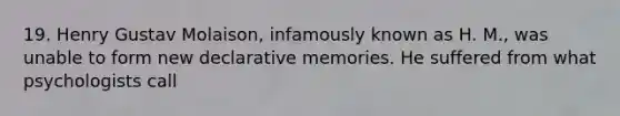 19. Henry Gustav Molaison, infamously known as H. M., was unable to form new declarative memories. He suffered from what psychologists call