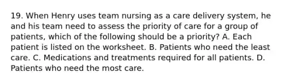 19. When Henry uses team nursing as a care delivery system, he and his team need to assess the priority of care for a group of patients, which of the following should be a priority? A. Each patient is listed on the worksheet. B. Patients who need the least care. C. Medications and treatments required for all patients. D. Patients who need the most care.