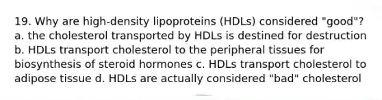 19. Why are high-density lipoproteins (HDLs) considered "good"? a. the cholesterol transported by HDLs is destined for destruction b. HDLs transport cholesterol to the peripheral tissues for biosynthesis of steroid hormones c. HDLs transport cholesterol to adipose tissue d. HDLs are actually considered "bad" cholesterol