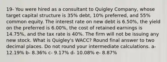 19- You were hired as a consultant to Quigley Company, whose target capital structure is 35% debt, 10% preferred, and 55% common equity. The interest rate on new debt is 6.50%, the yield on the preferred is 6.00%, the cost of retained earnings is 14.75%, and the tax rate is 40%. The firm will not be issuing any new stock. What is Quigley's WACC? Round final answer to two decimal places. Do not round your intermediate calculations. a- 12.19% b- 8.36% c- 9.17% d- 10.08% e- 8.87%