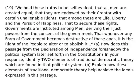 (19) "We hold these truths to be self-evident, that all men are created equal, that they are endowed by their Creator with certain unalienable Rights, that among these are Life, Liberty and the Pursuit of Happiness. That to secure these rights, Governments are instituted among Men, deriving their just powers from the consent of the government, That whenever any Form of Government becomes destructive of these ends, it is the Right of the People to alter or to abolish it..." (a) How does this passage from the Declaration of Independence foreshadow the political system later set forth in the Constitution? In your response, identify TWO elements of traditional democratic theory which are found in that political system. (b) Explain how these elements of traditional democratic theory help achieve the ideals expressed in this passage.