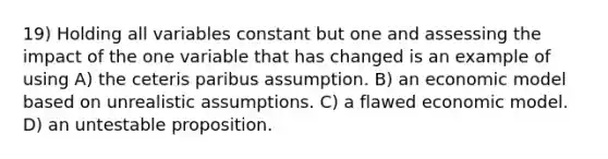 19) Holding all variables constant but one and assessing the impact of the one variable that has changed is an example of using A) the ceteris paribus assumption. B) an economic model based on unrealistic assumptions. C) a flawed economic model. D) an untestable proposition.