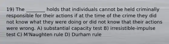 19) The ________ holds that individuals cannot be held criminally responsible for their actions if at the time of the crime they did not know what they were doing or did not know that their actions were wrong. A) substantial capacity test B) irresistible-impulse test C) M'Naughten rule D) Durham rule