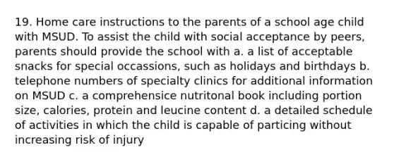 19. Home care instructions to the parents of a school age child with MSUD. To assist the child with social acceptance by peers, parents should provide the school with a. a list of acceptable snacks for special occassions, such as holidays and birthdays b. telephone numbers of specialty clinics for additional information on MSUD c. a comprehensice nutritonal book including portion size, calories, protein and leucine content d. a detailed schedule of activities in which the child is capable of particing without increasing risk of injury