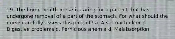 19. The home health nurse is caring for a patient that has undergone removal of a part of the stomach. For what should the nurse carefully assess this patient? a. A stomach ulcer b. Digestive problems c. Pernicious anemia d. Malabsorption