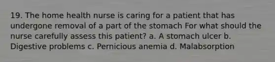 19. The home health nurse is caring for a patient that has undergone removal of a part of the stomach For what should the nurse carefully assess this patient? a. A stomach ulcer b. Digestive problems c. Pernicious anemia d. Malabsorption