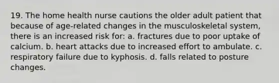 19. The home health nurse cautions the older adult patient that because of age-related changes in the musculoskeletal system, there is an increased risk for: a. fractures due to poor uptake of calcium. b. heart attacks due to increased effort to ambulate. c. respiratory failure due to kyphosis. d. falls related to posture changes.