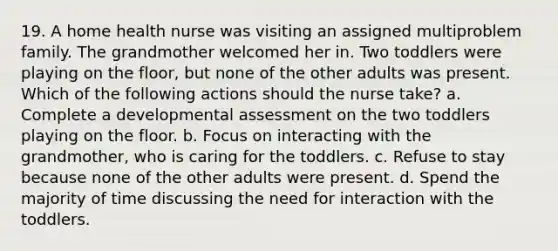 19. A home health nurse was visiting an assigned multiproblem family. The grandmother welcomed her in. Two toddlers were playing on the floor, but none of the other adults was present. Which of the following actions should the nurse take? a. Complete a developmental assessment on the two toddlers playing on the floor. b. Focus on interacting with the grandmother, who is caring for the toddlers. c. Refuse to stay because none of the other adults were present. d. Spend the majority of time discussing the need for interaction with the toddlers.