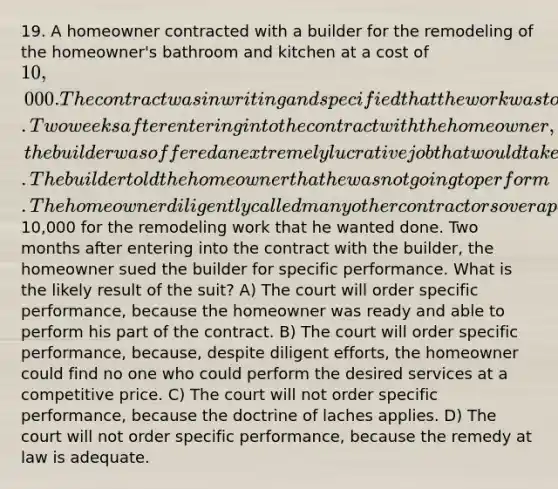 19. A homeowner contracted with a builder for the remodeling of the homeowner's bathroom and kitchen at a cost of 10,000. The contract was in writing and specified that the work was to be completed within two months after the date of execution of the contract. Two weeks after entering into the contract with the homeowner, the builder was offered an extremely lucrative job that would take all of his time and effort for several months. The builder told the homeowner that he was not going to perform. The homeowner diligently called many other contractors over a period of several weeks and none of them could offer a price anywhere near as low as10,000 for the remodeling work that he wanted done. Two months after entering into the contract with the builder, the homeowner sued the builder for specific performance. What is the likely result of the suit? A) The court will order specific performance, because the homeowner was ready and able to perform his part of the contract. B) The court will order specific performance, because, despite diligent efforts, the homeowner could find no one who could perform the desired services at a competitive price. C) The court will not order specific performance, because the doctrine of laches applies. D) The court will not order specific performance, because the remedy at law is adequate.