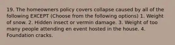 19. The homeowners policy covers collapse caused by all of the following EXCEPT (Choose from the following options) 1. Weight of snow. 2. Hidden insect or vermin damage. 3. Weight of too many people attending en event hosted in the house. 4. Foundation cracks.