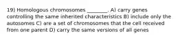 19) Homologous chromosomes ________. A) carry genes controlling the same inherited characteristics B) include only the autosomes C) are a set of chromosomes that the cell received from one parent D) carry the same versions of all genes