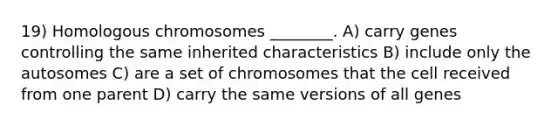 19) Homologous chromosomes ________. A) carry genes controlling the same inherited characteristics B) include only the autosomes C) are a set of chromosomes that the cell received from one parent D) carry the same versions of all genes