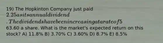 19) The Hopkinton Company just paid 2.25 as its annual dividend. The dividends have been increasing at a rate of 5% annually and the market expects this trend to continue. The stock is currently selling for63.60 a share. What is the market's expected return on this stock? A) 11.8% B) 3.70% C) 3.60% D) 8.7% E) 8.5%