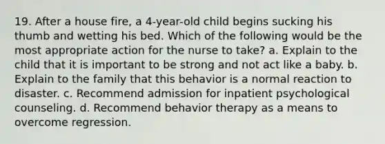 19. After a house fire, a 4-year-old child begins sucking his thumb and wetting his bed. Which of the following would be the most appropriate action for the nurse to take? a. Explain to the child that it is important to be strong and not act like a baby. b. Explain to the family that this behavior is a normal reaction to disaster. c. Recommend admission for inpatient psychological counseling. d. Recommend behavior therapy as a means to overcome regression.