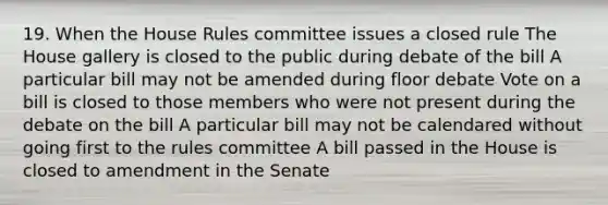 19. When the House Rules committee issues a closed rule The House gallery is closed to the public during debate of the bill A particular bill may not be amended during floor debate Vote on a bill is closed to those members who were not present during the debate on the bill A particular bill may not be calendared without going first to the rules committee A bill passed in the House is closed to amendment in the Senate