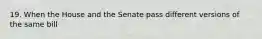 19. When the House and the Senate pass different versions of the same bill