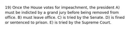 19) Once the House votes for impeachment, the president A) must be indicted by a grand jury before being removed from office. B) must leave office. C) is tried by the Senate. D) is fined or sentenced to prison. E) is tried by the Supreme Court.