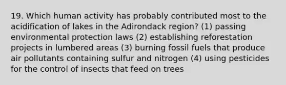 19. Which human activity has probably contributed most to the acidification of lakes in the Adirondack region? (1) passing environmental protection laws (2) establishing reforestation projects in lumbered areas (3) burning fossil fuels that produce air pollutants containing sulfur and nitrogen (4) using pesticides for the control of insects that feed on trees