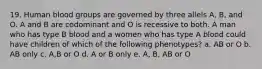 19. Human blood groups are governed by three allels A, B, and O. A and B are codominant and O is recessive to both. A man who has type B blood and a women who has type A blood could have children of which of the following phenotypes? a. AB or O b. AB only c. A,B or O d. A or B only e. A, B, AB or O