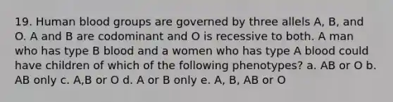 19. Human <a href='https://www.questionai.com/knowledge/kYZPOX2Y3u-blood-groups' class='anchor-knowledge'>blood groups</a> are governed by three allels A, B, and O. A and B are codominant and O is recessive to both. A man who has type B blood and a women who has type A blood could have children of which of the following phenotypes? a. AB or O b. AB only c. A,B or O d. A or B only e. A, B, AB or O