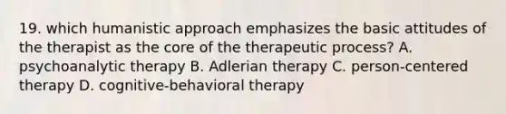 19. which humanistic approach emphasizes the basic attitudes of the therapist as the core of the therapeutic process? A. psychoanalytic therapy B. Adlerian therapy C. person-centered therapy D. cognitive-behavioral therapy