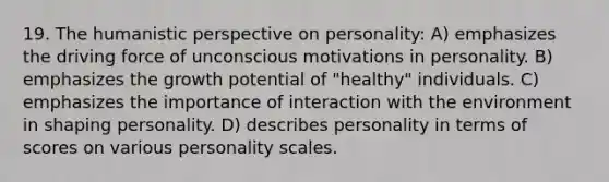 19. The humanistic perspective on personality: A) emphasizes the driving force of unconscious motivations in personality. B) emphasizes the growth potential of "healthy" individuals. C) emphasizes the importance of interaction with the environment in shaping personality. D) describes personality in terms of scores on various personality scales.