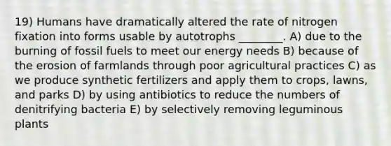 19) Humans have dramatically altered the rate of nitrogen fixation into forms usable by autotrophs ________. A) due to the burning of fossil fuels to meet our energy needs B) because of the erosion of farmlands through poor agricultural practices C) as we produce synthetic fertilizers and apply them to crops, lawns, and parks D) by using antibiotics to reduce the numbers of denitrifying bacteria E) by selectively removing leguminous plants