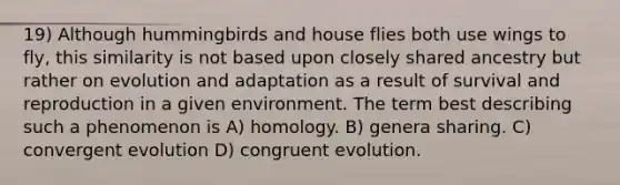 19) Although hummingbirds and house flies both use wings to fly, this similarity is not based upon closely shared ancestry but rather on evolution and adaptation as a result of survival and reproduction in a given environment. The term best describing such a phenomenon is A) homology. B) genera sharing. C) convergent evolution D) congruent evolution.