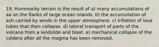 19. Hummocky terrain is the result of a) many accumulations of aa on the flanks of large ocean islands. b) the accumulation of ash carried by winds in the upper atmosphere. c) inflation of lava tubes that then collapse. d) lateral transport of parts of the volcano from a landslide and blast. e) mechanical collapse of the caldera after all the magma has been removed.