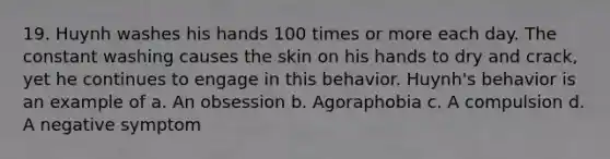 19. Huynh washes his hands 100 times or more each day. The constant washing causes the skin on his hands to dry and crack, yet he continues to engage in this behavior. Huynh's behavior is an example of a. An obsession b. Agoraphobia c. A compulsion d. A negative symptom