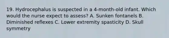 19. Hydrocephalus is suspected in a 4-month-old infant. Which would the nurse expect to assess? A. Sunken fontanels B. Diminished reflexes C. Lower extremity spasticity D. Skull symmetry