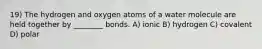 19) The hydrogen and oxygen atoms of a water molecule are held together by ________ bonds. A) ionic B) hydrogen C) covalent D) polar