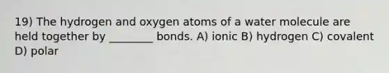 19) The hydrogen and oxygen atoms of a water molecule are held together by ________ bonds. A) ionic B) hydrogen C) covalent D) polar