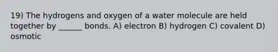 19) The hydrogens and oxygen of a water molecule are held together by ______ bonds. A) electron B) hydrogen C) covalent D) osmotic