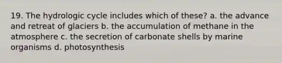 19. The hydrologic cycle includes which of these? a. the advance and retreat of glaciers b. the accumulation of methane in the atmosphere c. the secretion of carbonate shells by marine organisms d. photosynthesis