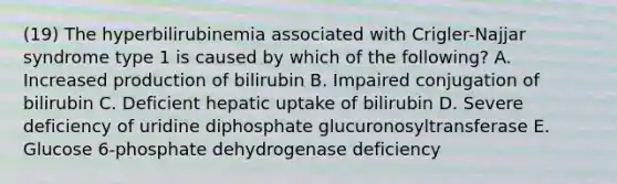 (19) The hyperbilirubinemia associated with Crigler-Najjar syndrome type 1 is caused by which of the following? A. Increased production of bilirubin B. Impaired conjugation of bilirubin C. Deficient hepatic uptake of bilirubin D. Severe deficiency of uridine diphosphate glucuronosyltransferase E. Glucose 6-phosphate dehydrogenase deficiency