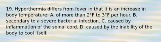 19. Hyperthermia differs from fever in that it is an increase in body temperature: A. of more than 2°F to 3°F per hour. B. secondary to a severe bacterial infection. C. caused by inflammation of the spinal cord. D. caused by the inability of the body to cool itself.