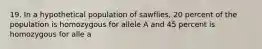 19. In a hypothetical population of sawflies, 20 percent of the population is homozygous for allele A and 45 percent is homozygous for alle a