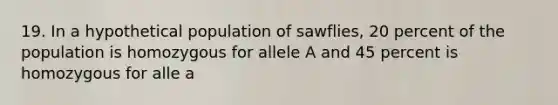 19. In a hypothetical population of sawflies, 20 percent of the population is homozygous for allele A and 45 percent is homozygous for alle a